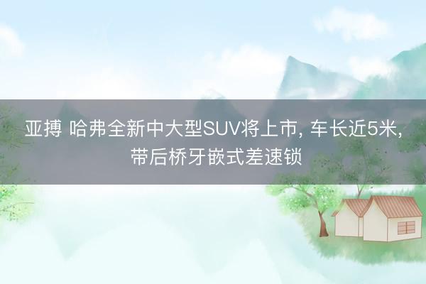 亚搏 哈弗全新中大型SUV将上市, 车长近5米, 带后桥牙嵌式差速锁