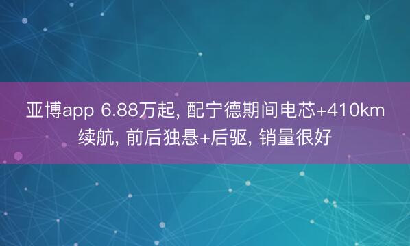 亚博app 6.88万起， 配宁德期间电芯+410km续航， 前后独悬+后驱， 销量很好