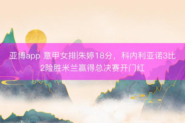亚博app 意甲女排|朱婷18分，科内利亚诺3比2险胜米兰赢得总决赛开门红