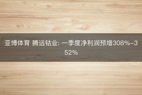 亚博体育 腾远钴业: 一季度净利润预增308%-352%