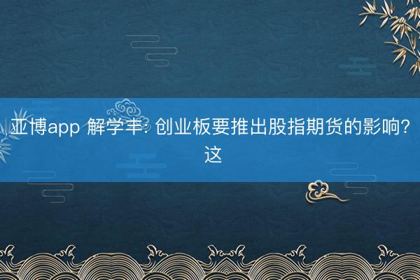 亚博app 解学丰: 创业板要推出股指期货的影响? 这