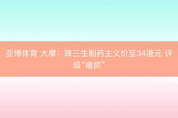 亚博体育 大摩：降三生制药主义价至34港元 评级“增抓”