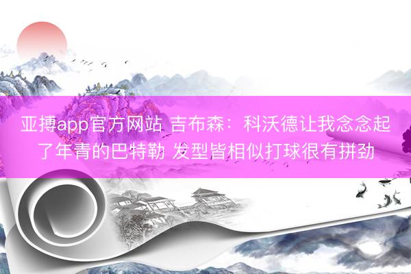 亚搏app官方网站 吉布森:科沃德让我念念起了年青的巴特勒 发型皆相似打球很有拼劲