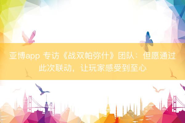 亚博app 专访《战双帕弥什》团队:但愿通过此次联动,让玩家感受到至心