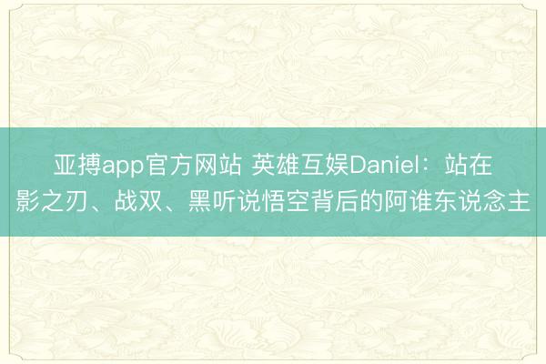 亚搏app官方网站 英雄互娱Daniel：站在影之刃、战双、黑听说悟空背后的阿谁东说念主