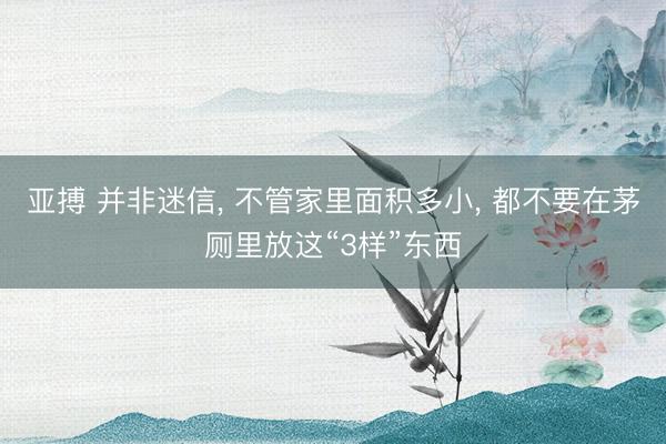 亚搏 并非迷信， 不管家里面积多小， 都不要在茅厕里放这“3样”东西