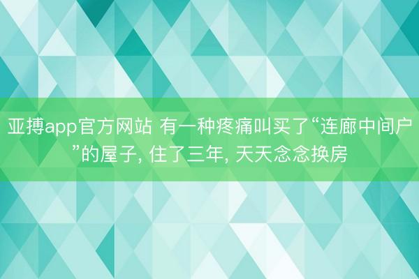 亚搏app官方网站 有一种疼痛叫买了“连廊中间户”的屋子， 住了三年， 天天念念换房