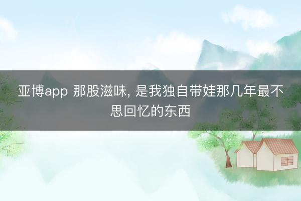 亚博app 那股滋味， 是我独自带娃那几年最不思回忆的东西