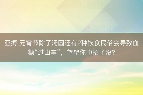 亚搏 元宵节除了汤圆还有2种饮食民俗会导致血糖“过山车”,望望你中招了没?
