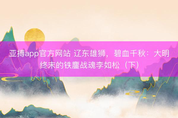 亚搏app官方网站 辽东雄狮，碧血千秋：大明终末的铁鏖战魂李如松（下）