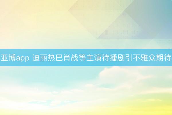 亚博app 迪丽热巴肖战等主演待播剧引不雅众期待