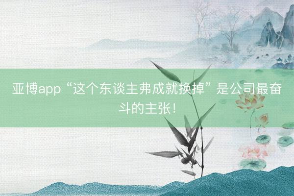 亚博app “这个东谈主弗成就换掉” 是公司最奋斗的主张！