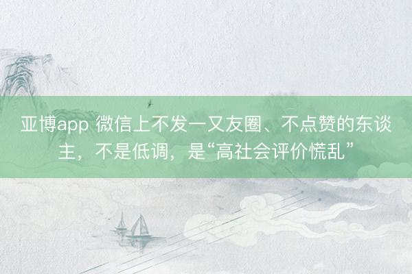 亚博app 微信上不发一又友圈、不点赞的东谈主，不是低调，是“高社会评价慌乱”