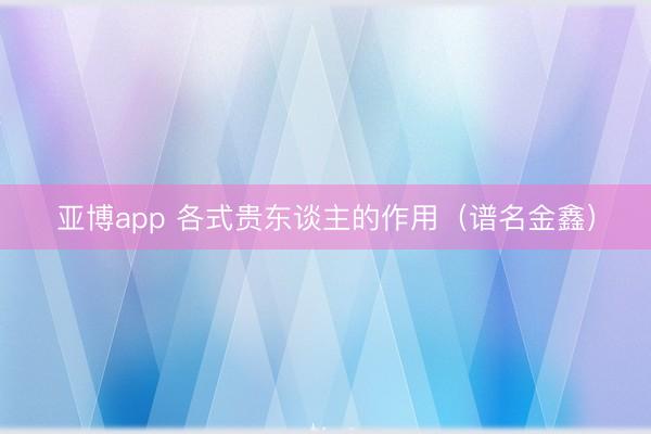 亚博app 各式贵东谈主的作用（谱名金鑫）