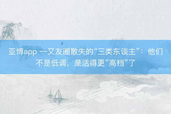 亚博app 一又友圈散失的“三类东谈主”：他们不是低调，是活得更“高档”了