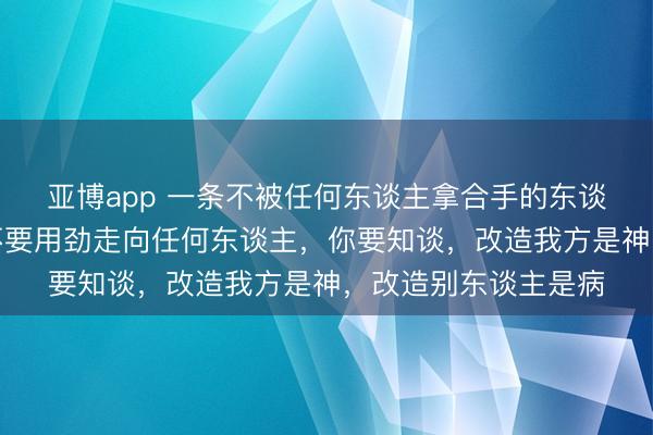 亚博app 一条不被任何东谈主拿合手的东谈主性铁律，那等于不要用劲走向任何东谈主，你要知谈，改造我方是神，改造别东谈主是病