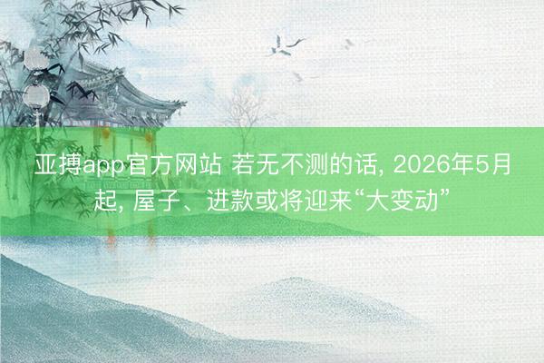 亚搏app官方网站 若无不测的话， 2026年5月起， 屋子、进款或将迎来“大变动”