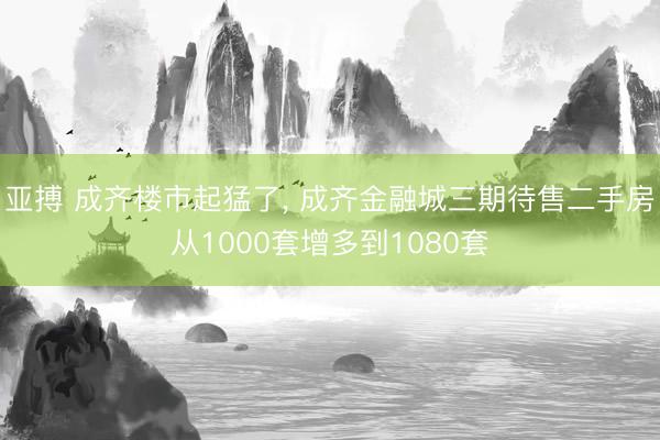 亚搏 成齐楼市起猛了， 成齐金融城三期待售二手房从1000套增多到1080套