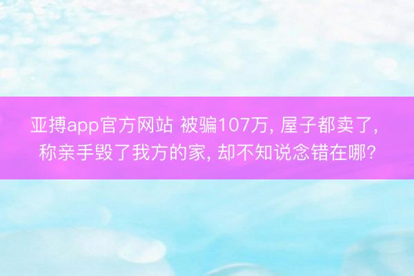 亚搏app官方网站 被骗107万， 屋子都卖了， 称亲手毁了我方的家， 却不知说念错在哪?