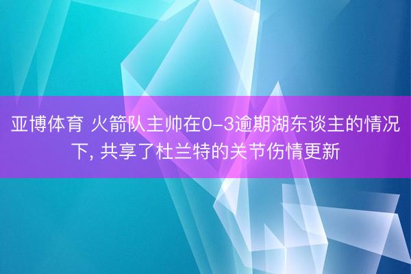 亚博体育 火箭队主帅在0-3逾期湖东谈主的情况下， 共享了杜兰特的关节伤情更新