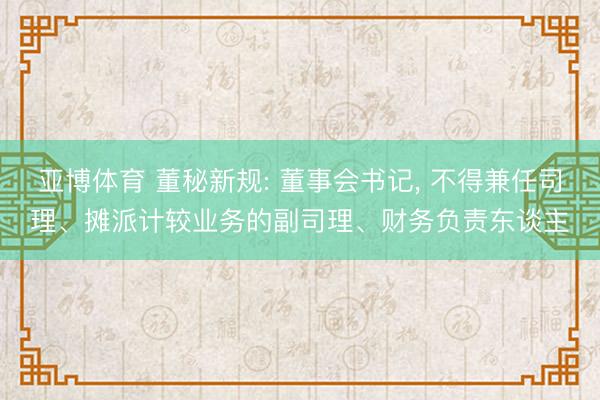 亚博体育 董秘新规: 董事会书记， 不得兼任司理、摊派计较业务的副司理、财务负责东谈主