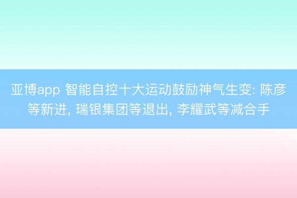 亚博app 智能自控十大运动鼓励神气生变: 陈彦等新进， 瑞银集团等退出， 李耀武等减合手