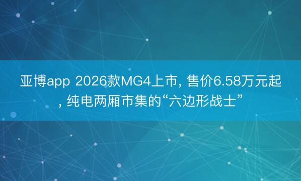 亚博app 2026款MG4上市， 售价6.58万元起， 纯电两厢市集的“六边形战士”