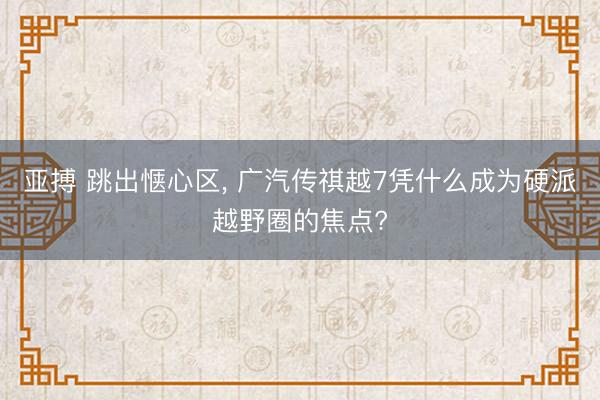 亚搏 跳出惬心区， 广汽传祺越7凭什么成为硬派越野圈的焦点?
