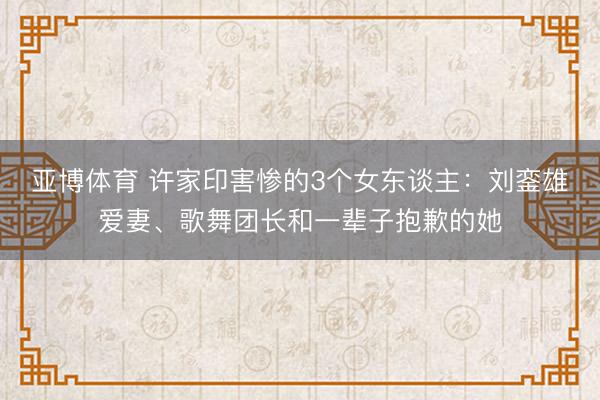 亚博体育 许家印害惨的3个女东谈主：刘銮雄爱妻、歌舞团长和一辈子抱歉的她