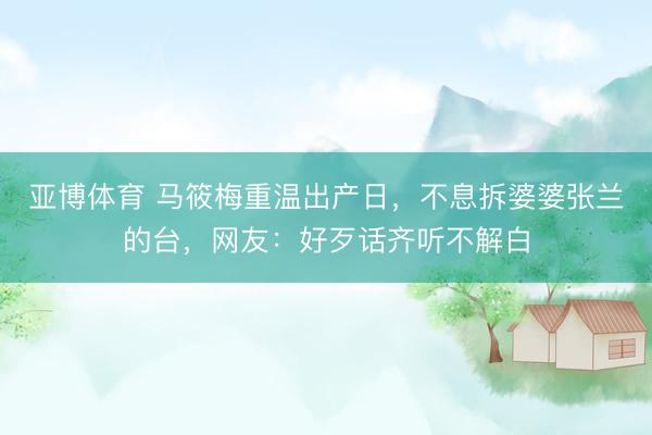 亚博体育 马筱梅重温出产日，不息拆婆婆张兰的台，网友：好歹话齐听不解白