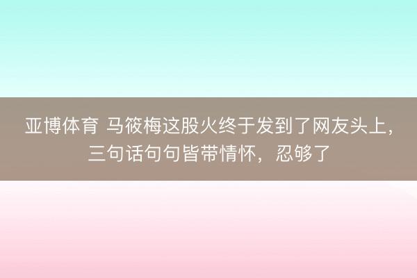 亚博体育 马筱梅这股火终于发到了网友头上，三句话句句皆带情怀，忍够了