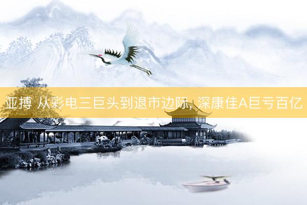 亚搏 从彩电三巨头到退市边际， 深康佳A巨亏百亿