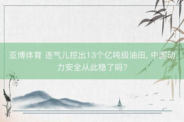 亚博体育 连气儿挖出13个亿吨级油田， 中国动力安全从此稳了吗?