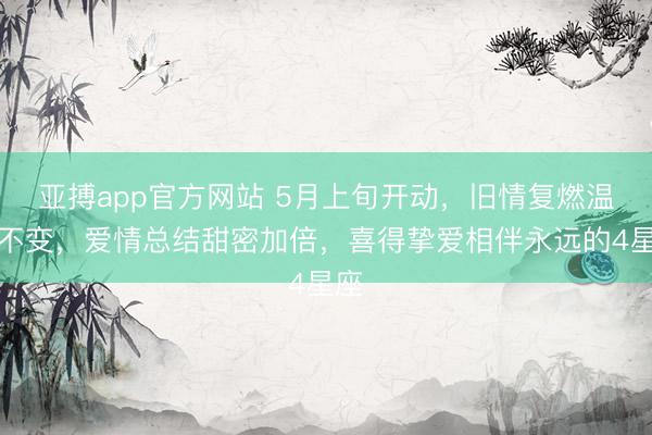 亚搏app官方网站 5月上旬开动，旧情复燃温情不变，爱情总结甜密加倍，喜得挚爱相伴永远的4星座