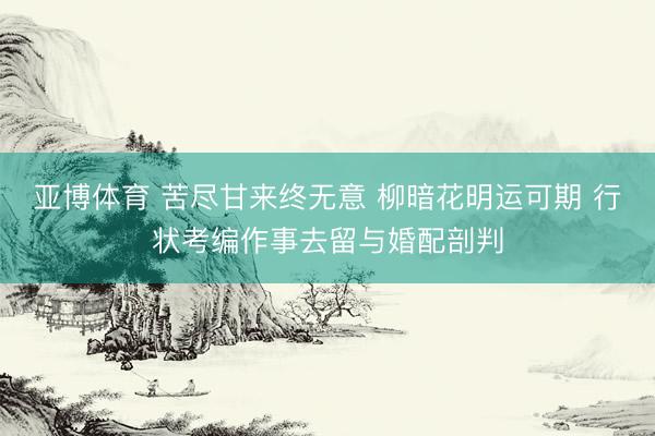 亚博体育 苦尽甘来终无意 柳暗花明运可期 行状考编作事去留与婚配剖判
