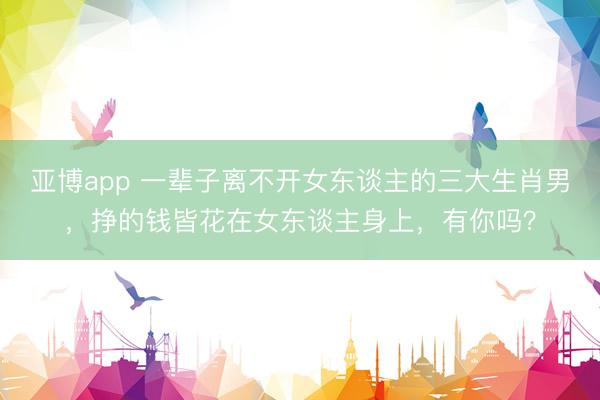 亚博app 一辈子离不开女东谈主的三大生肖男，挣的钱皆花在女东谈主身上，有你吗？