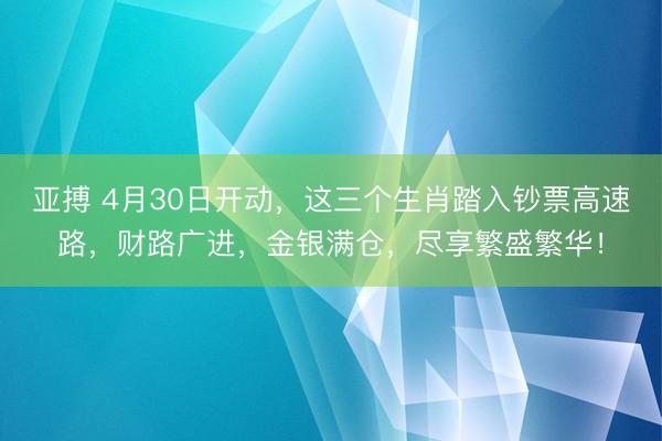 亚搏 4月30日开动，这三个生肖踏入钞票高速路，财路广进，金银满仓，尽享繁盛繁华！