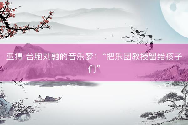 亚搏 台胞刘融的音乐梦：“把乐团教授留给孩子们”