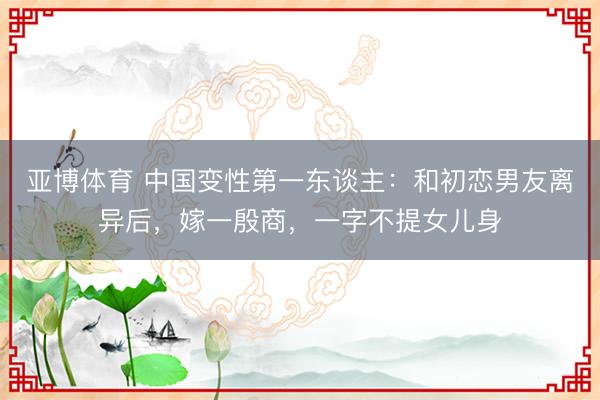 亚博体育 中国变性第一东谈主：和初恋男友离异后，嫁一殷商，一字不提女儿身
