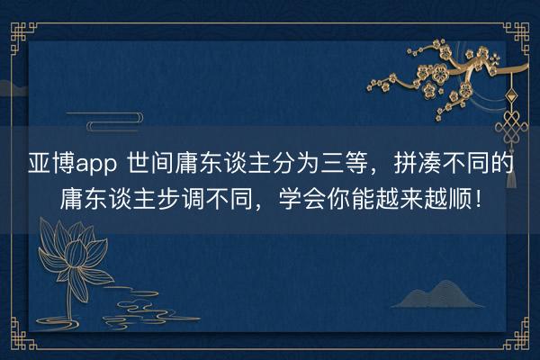 亚博app 世间庸东谈主分为三等，拼凑不同的庸东谈主步调不同，学会你能越来越顺！