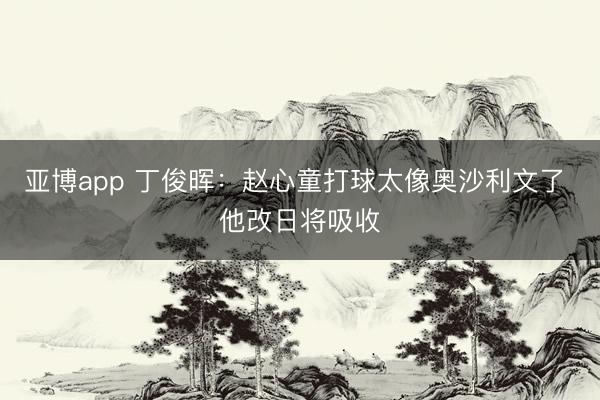 亚博app 丁俊晖：赵心童打球太像奥沙利文了 他改日将吸收