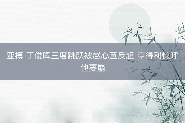 亚搏 丁俊晖三度跳跃被赵心童反超 亨得利惊呼他要崩