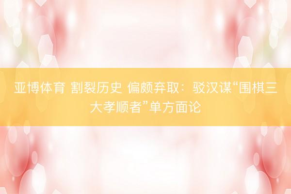 亚博体育 割裂历史 偏颇弃取：驳汉谋“围棋三大孝顺者”单方面论