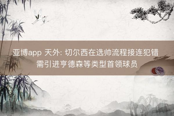 亚博app 天外: 切尔西在选帅流程接连犯错 需引进亨德森等类型首领球员