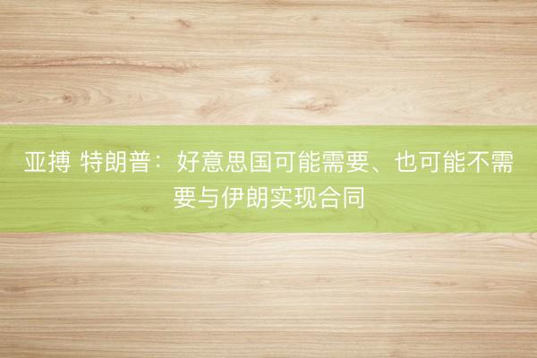 亚搏 特朗普：好意思国可能需要、也可能不需要与伊朗实现合同