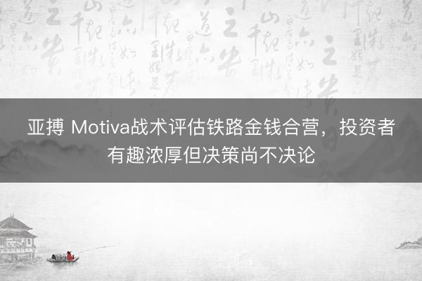 亚搏 Motiva战术评估铁路金钱合营，投资者有趣浓厚但决策尚不决论