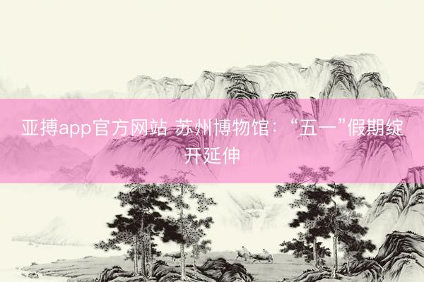 亚搏app官方网站 苏州博物馆：“五一”假期绽开延伸