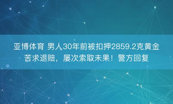 亚博体育 男人30年前被扣押2859.2克黄金苦求退赔，屡次索取未果！警方回复
