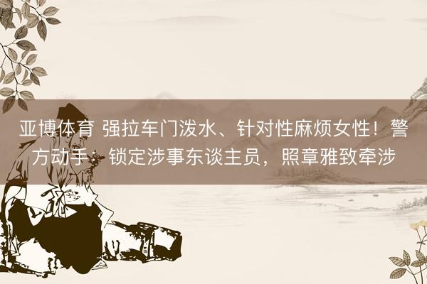 亚博体育 强拉车门泼水、针对性麻烦女性！警方动手：锁定涉事东谈主员，照章雅致牵涉