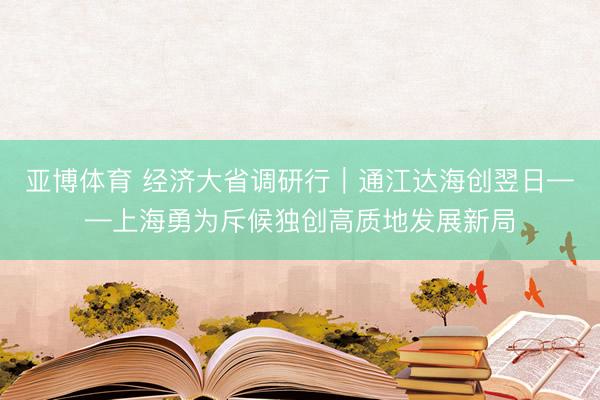 亚博体育 经济大省调研行｜通江达海创翌日——上海勇为斥候独创高质地发展新局